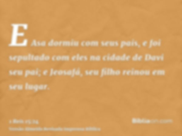 E Asa dormiu com seus pais, e foi sepultado com eles na cidade de Davi seu pai; e Jeosafá, seu filho reinou em seu lugar.