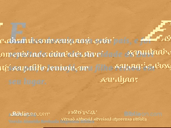 E Asa dormiu com seus pais, e foi sepultado com eles na cidade de Davi seu pai; e Jeosafá, seu filho reinou em seu lugar.