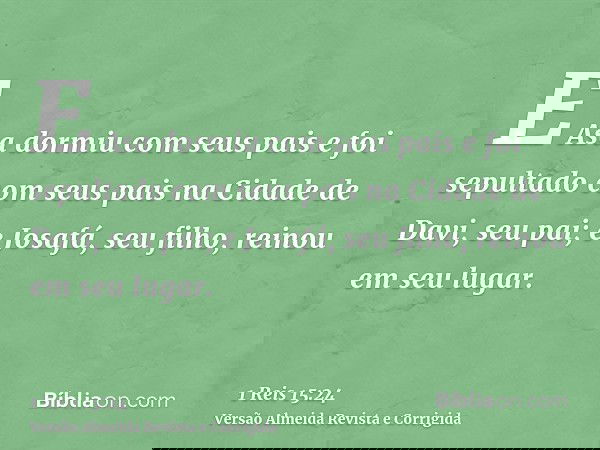 E Asa dormiu com seus pais e foi sepultado com seus pais na Cidade de Davi, seu pai; e Josafá, seu filho, reinou em seu lugar.