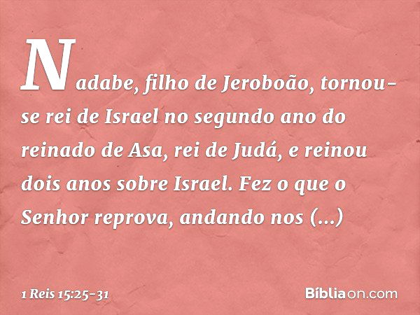 Nadabe, filho de Jeroboão, tornou-se rei de Israel no segundo ano do reinado de Asa, rei de Judá, e reinou dois anos sobre Israel. Fez o que o Senhor reprova, a