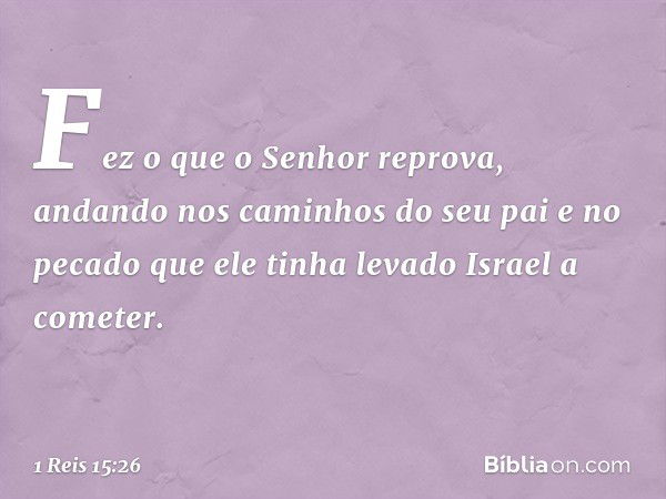 Fez o que o Senhor reprova, andando nos caminhos do seu pai e no pecado que ele tinha levado Israel a cometer. -- 1 Reis 15:26