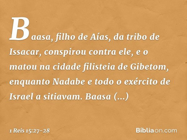 Baasa, filho de Aías, da tribo de Issacar, conspirou contra ele, e o matou na cidade filisteia de Gibetom, enquanto Nadabe e todo o exército de Israel a sitiava