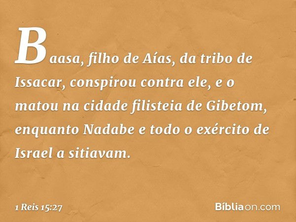 Baasa, filho de Aías, da tribo de Issacar, conspirou contra ele, e o matou na cidade filisteia de Gibetom, enquanto Nadabe e todo o exército de Israel a sitiava