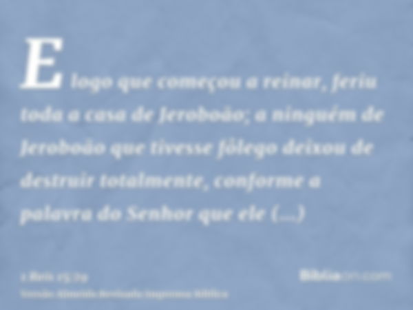 E logo que começou a reinar, feriu toda a casa de Jeroboão; a ninguém de Jeroboão que tivesse fôlego deixou de destruir totalmente, conforme a palavra do Senhor