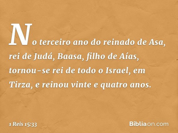 No terceiro ano do reinado de Asa, rei de Judá, Baasa, filho de Aías, tornou-se rei de todo o Israel, em Tirza, e reinou vinte e quatro anos. -- 1 Reis 15:33