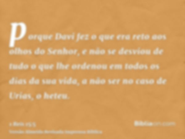 porque Davi fez o que era reto aos olhos do Senhor, e não se desviou de tudo o que lhe ordenou em todos os dias da sua vida, a não ser no caso de Urias, o heteu