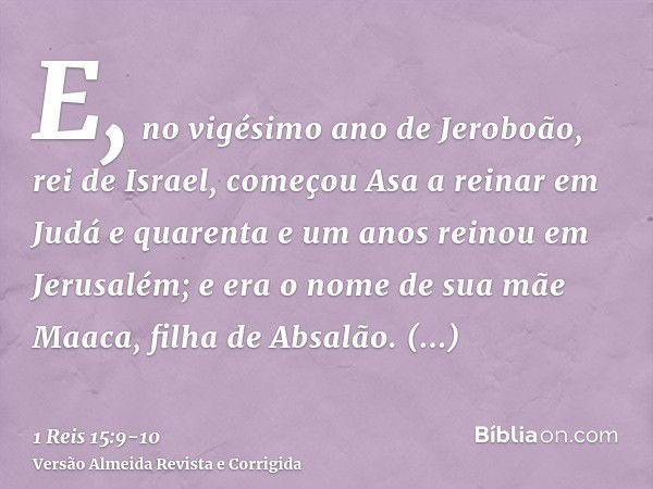 E, no vigésimo ano de Jeroboão, rei de Israel, começou Asa a reinar em Judáe quarenta e um anos reinou em Jerusalém; e era o nome de sua mãe Maaca, filha de Abs