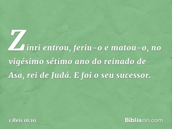 Zinri entrou, feriu-o e matou-o, no vigésimo sétimo ano do reinado de Asa, rei de Judá. E foi o seu sucessor. -- 1 Reis 16:10