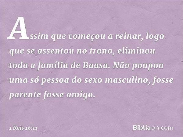 Assim que começou a reinar, logo que se assentou no trono, eliminou toda a família de Baasa. Não poupou uma só pessoa do sexo masculino, fosse parente fosse ami