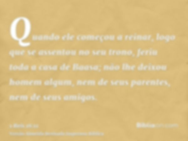 Quando ele começou a reinar, logo que se assentou no seu trono, feriu toda a casa de Baasa; não lhe deixou homem algum, nem de seus parentes, nem de seus amigos