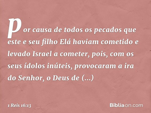 por causa de todos os pecados que este e seu filho Elá haviam cometido e levado Israel a cometer, pois, com os seus ídolos inúteis, provocaram a ira do Senhor, 