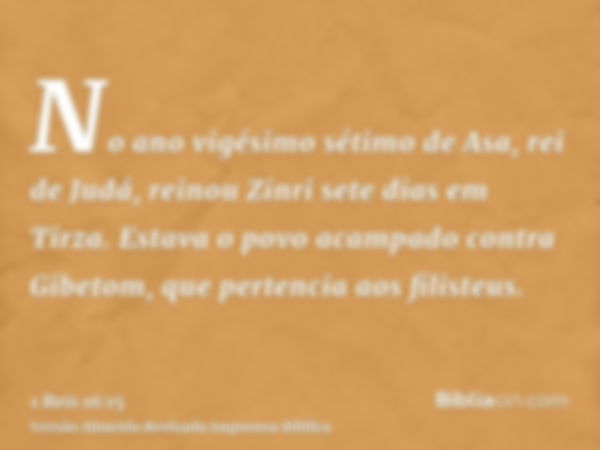 No ano vigésimo sétimo de Asa, rei de Judá, reinou Zinri sete dias em Tirza. Estava o povo acampado contra Gibetom, que pertencia aos filisteus.