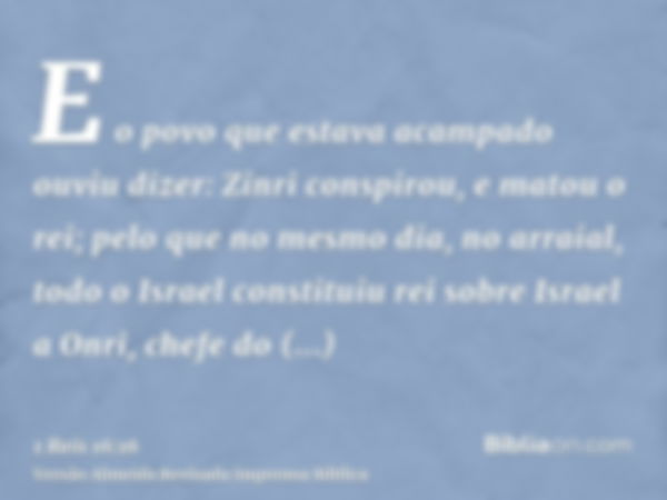 E o povo que estava acampado ouviu dizer: Zinri conspirou, e matou o rei; pelo que no mesmo dia, no arraial, todo o Israel constituiu rei sobre Israel a Onri, c