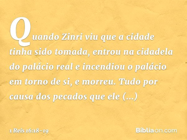 Quan­do Zinri viu que a cidade tinha sido tomada, entrou na cidadela do palácio real e incendiou o palácio em torno de si, e morreu. Tudo por causa dos pecados 