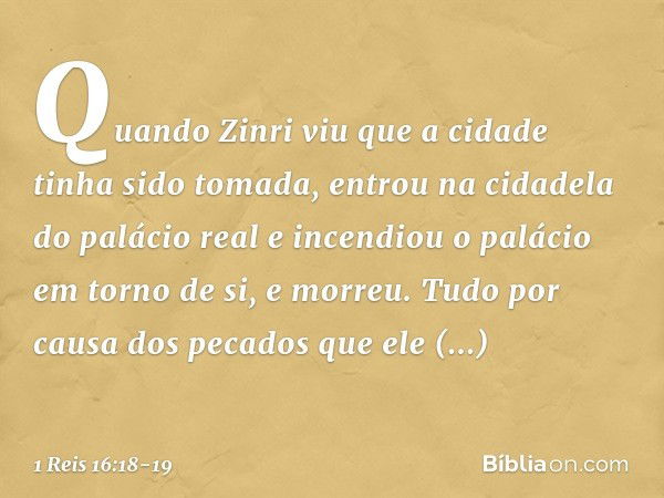 Quan­do Zinri viu que a cidade tinha sido tomada, entrou na cidadela do palácio real e incendiou o palácio em torno de si, e morreu. Tudo por causa dos pecados 