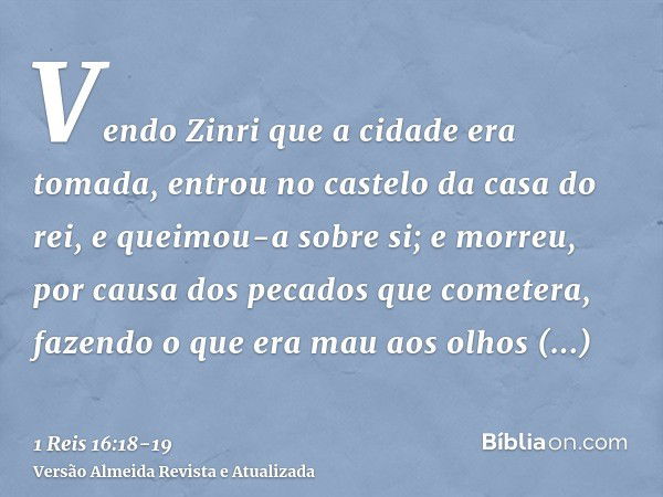 Vendo Zinri que a cidade era tomada, entrou no castelo da casa do rei, e queimou-a sobre si; e morreu,por causa dos pecados que cometera, fazendo o que era mau 