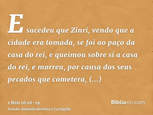 E sucedeu que Zinri, vendo que a cidade era tomada, se foi ao paço da casa do rei, e queimou sobre si a casa do rei, e morreu,por causa dos seus pecados que com