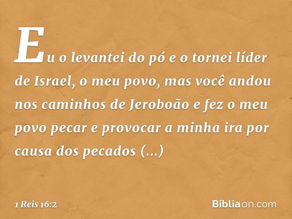 "Eu o levantei do pó e o tornei líder de Israel, o meu povo, mas você andou nos caminhos de Jeroboão e fez o meu povo pecar e provocar a minha ira por causa dos