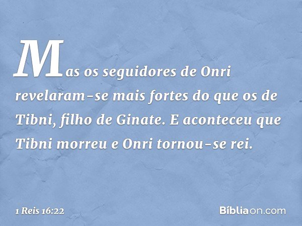 Mas os seguidores de Onri revelaram-se mais fortes do que os de Tibni, filho de Ginate. E aconteceu que Tibni morreu e Onri tornou-se rei. -- 1 Reis 16:22