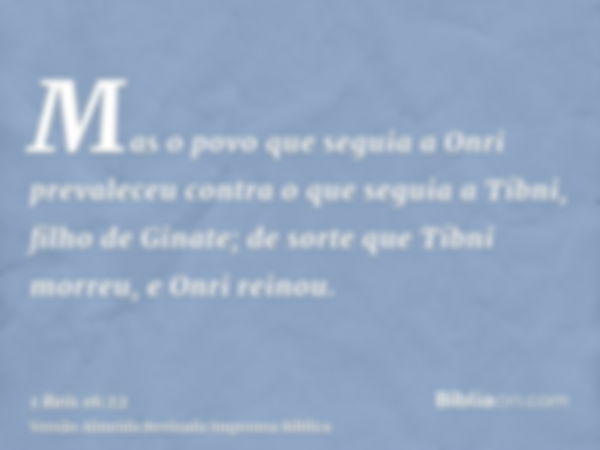 Mas o povo que seguia a Onri prevaleceu contra o que seguia a Tíbni, filho de Ginate; de sorte que Tíbni morreu, e Onri reinou.