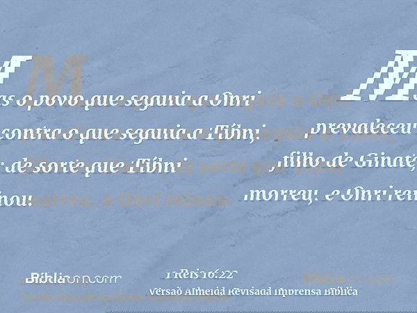 Mas o povo que seguia a Onri prevaleceu contra o que seguia a Tíbni, filho de Ginate; de sorte que Tíbni morreu, e Onri reinou.