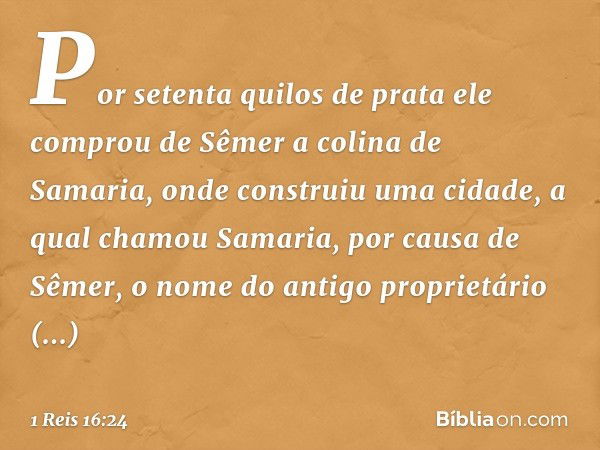 Por setenta quilos de prata ele comprou de Sêmer a colina de Samaria, onde construiu uma cidade, a qual chamou Samaria, por causa de Sêmer, o nome do antigo pro