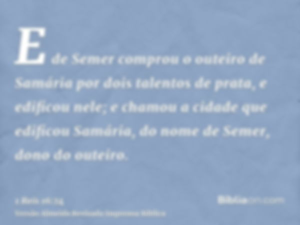 E de Semer comprou o outeiro de Samária por dois talentos de prata, e edificou nele; e chamou a cidade que edificou Samária, do nome de Semer, dono do outeiro.