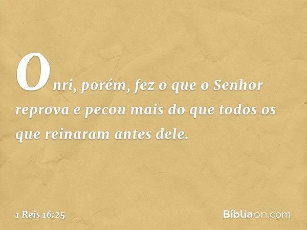 Onri, porém, fez o que o Senhor reprova e pecou mais do que todos os que reinaram antes dele. -- 1 Reis 16:25