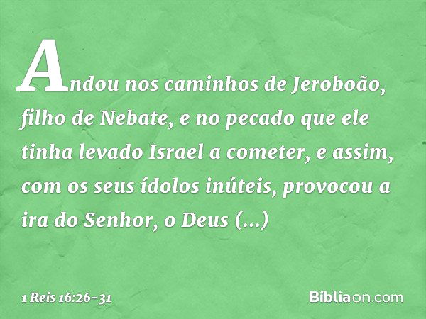 Andou nos caminhos de Jeroboão, filho de Nebate, e no pecado que ele tinha levado Israel a cometer, e assim, com os seus ídolos inúteis, provocou a ira do Senho