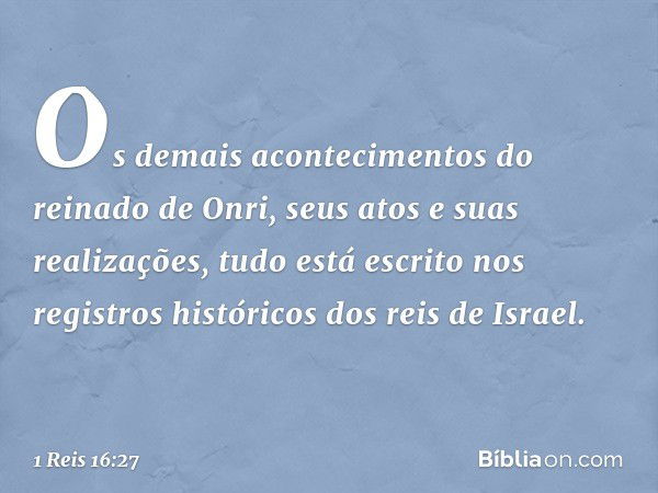 Os demais acontecimentos do reinado de Onri, seus atos e suas realizações, tudo está escrito nos registros históricos dos reis de Israel. -- 1 Reis 16:27