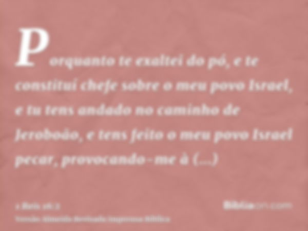 Porquanto te exaltei do pó, e te constituí chefe sobre o meu povo Israel, e tu tens andado no caminho de Jeroboão, e tens feito o meu povo Israel pecar, provoca