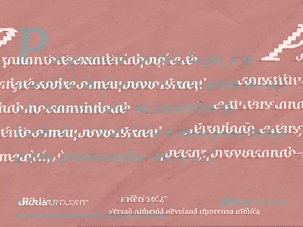 Porquanto te exaltei do pó, e te constituí chefe sobre o meu povo Israel, e tu tens andado no caminho de Jeroboão, e tens feito o meu povo Israel pecar, provoca