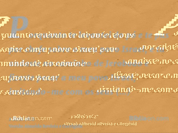 Porquanto te levantei do pó e te pus por chefe sobre o meu povo Israel, e tu andaste no caminho de Jeroboão e fizeste pecar a meu povo Israel, irritando-me com 