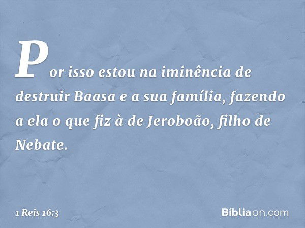 Por isso estou na iminência de destruir Baasa e a sua família, fazendo a ela o que fiz à de Jeroboão, filho de Nebate. -- 1 Reis 16:3