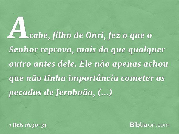 Acabe, filho de Onri, fez o que o Senhor reprova, mais do que qualquer outro antes dele. Ele não apenas achou que não tinha importância cometer os pecados de Je