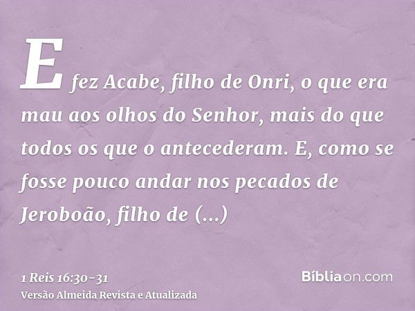 E fez Acabe, filho de Onri, o que era mau aos olhos do Senhor, mais do que todos os que o antecederam.E, como se fosse pouco andar nos pecados de Jeroboão, filh