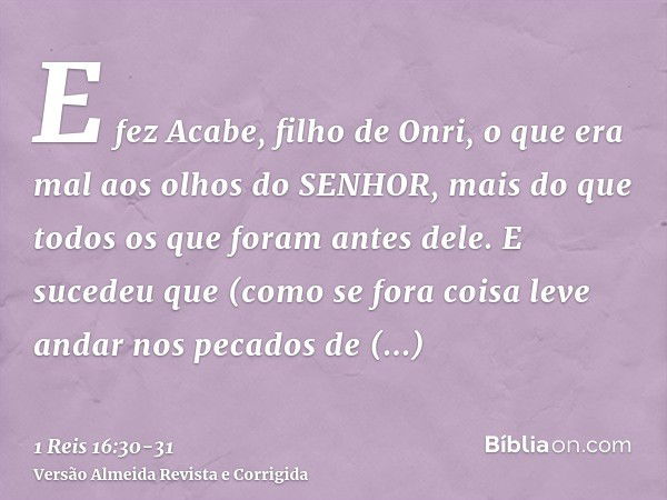 E fez Acabe, filho de Onri, o que era mal aos olhos do SENHOR, mais do que todos os que foram antes dele.E sucedeu que (como se fora coisa leve andar nos pecado