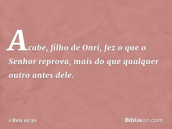 Acabe, filho de Onri, fez o que o Senhor reprova, mais do que qualquer outro antes dele. -- 1 Reis 16:30