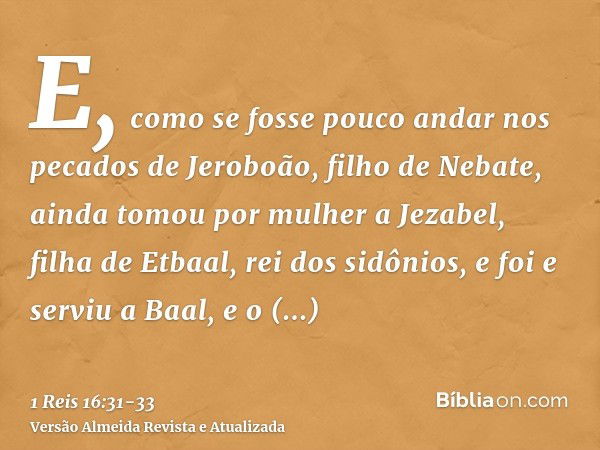 E, como se fosse pouco andar nos pecados de Jeroboão, filho de Nebate, ainda tomou por mulher a Jezabel, filha de Etbaal, rei dos sidônios, e foi e serviu a Baa