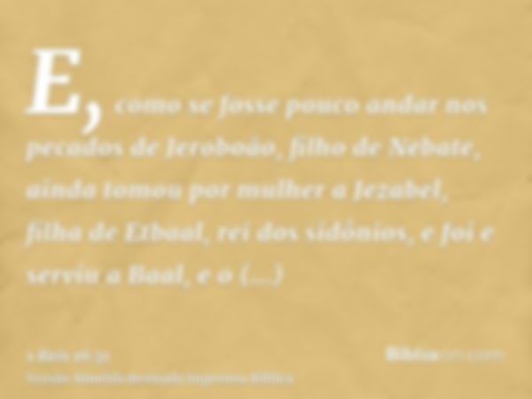 E, como se fosse pouco andar nos pecados de Jeroboão, filho de Nebate, ainda tomou por mulher a Jezabel, filha de Etbaal, rei dos sidônios, e foi e serviu a Baa