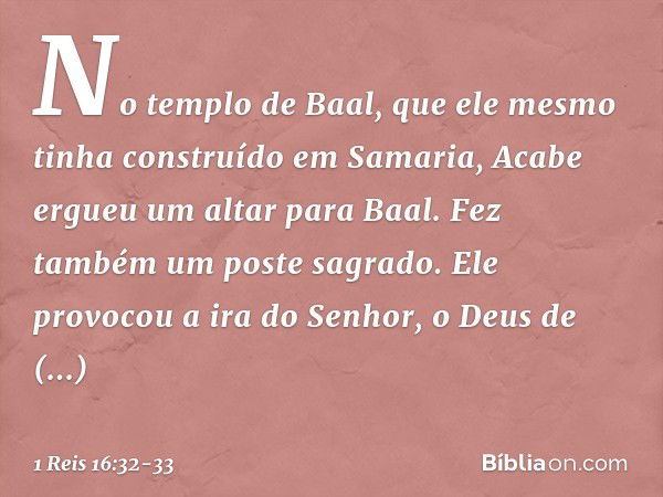 No templo de Baal, que ele mesmo tinha construído em Samaria, Acabe ergueu um altar para Baal. Fez também um poste sagrado. Ele provocou a ira do Senhor, o Deus