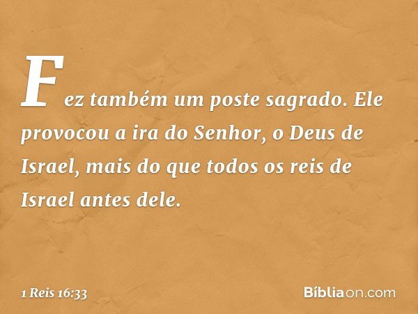 Fez também um poste sagrado. Ele provocou a ira do Senhor, o Deus de Israel, mais do que todos os reis de Israel antes dele. -- 1 Reis 16:33