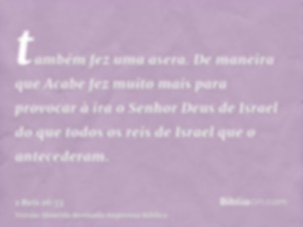 também fez uma asera. De maneira que Acabe fez muito mais para provocar à ira o Senhor Deus de Israel do que todos os reis de Israel que o antecederam.