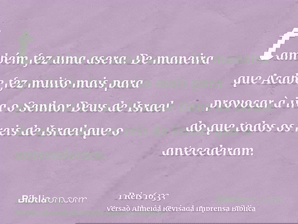 também fez uma asera. De maneira que Acabe fez muito mais para provocar à ira o Senhor Deus de Israel do que todos os reis de Israel que o antecederam.
