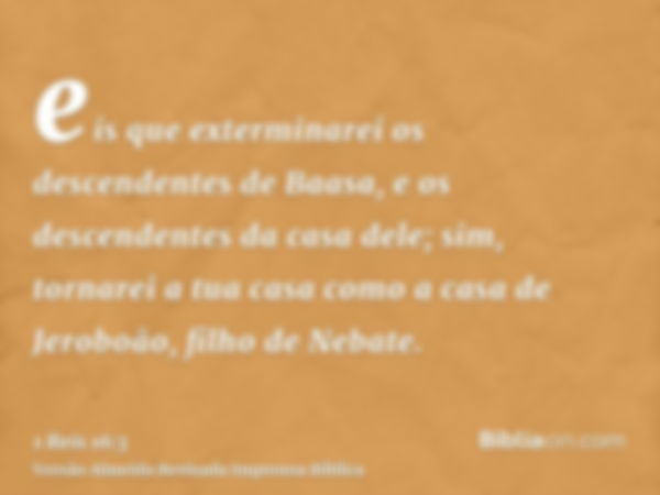 eis que exterminarei os descendentes de Baasa, e os descendentes da casa dele; sim, tornarei a tua casa como a casa de Jeroboão, filho de Nebate.