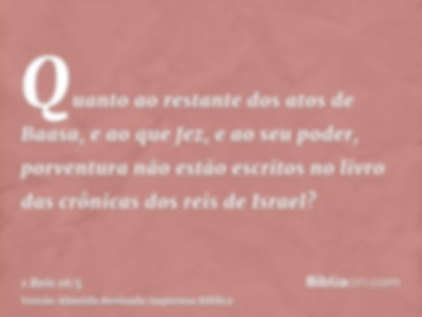 Quanto ao restante dos atos de Baasa, e ao que fez, e ao seu poder, porventura não estão escritos no livro das crônicas dos reis de Israel?