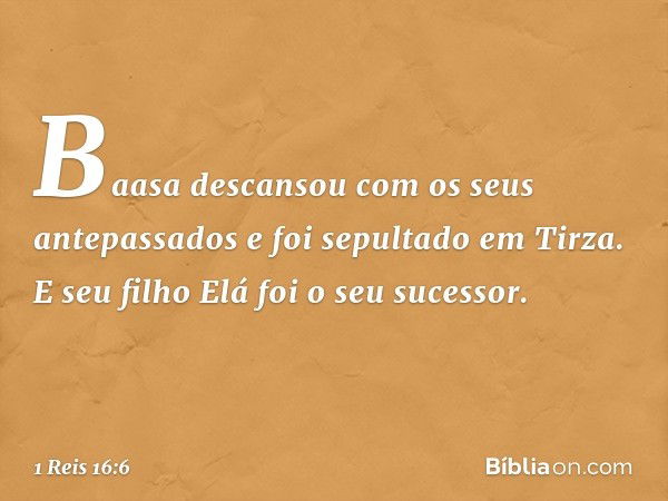 Baasa descansou com os seus antepassados e foi sepultado em Tirza. E seu filho Elá foi o seu sucessor. -- 1 Reis 16:6