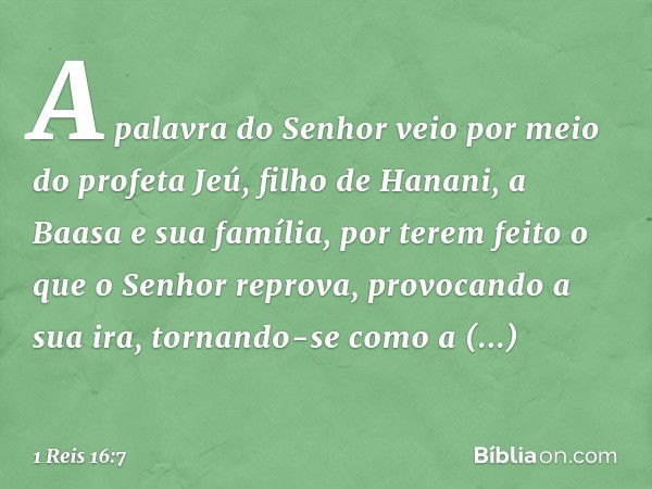 A palavra do Senhor veio por meio do profeta Jeú, filho de Hanani, a Baasa e sua família, por terem feito o que o Senhor reprova, provocando a sua ira, tornando