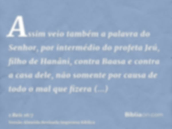 Assim veio também a palavra do Senhor, por intermédio do profeta Jeú, filho de Hanâni, contra Baasa e contra a casa dele, não somente por causa de todo o mal qu