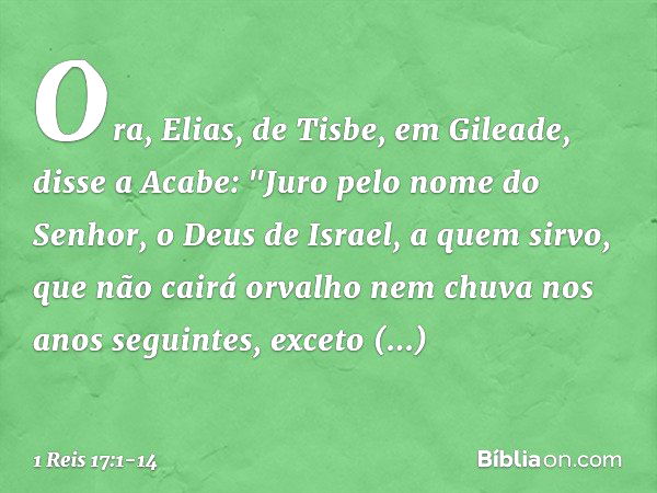 Ora, Elias, de Tisbe, em Gileade, disse a Acabe: "Juro pelo nome do Senhor, o Deus de Israel, a quem sirvo, que não cairá orvalho nem chuva nos anos seguintes, 